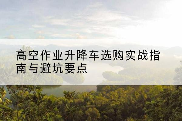 江安升降车怎么选-高空作业升降车选购实战指南与避坑要点