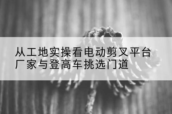 江安电动剪叉升降平台厂家-从工地实操看电动剪叉平台厂家与登高车挑选门道