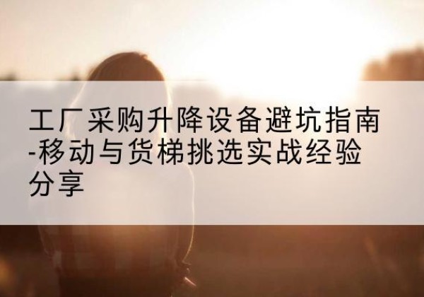 江安移动式升降机怎么选-工厂采购升降设备避坑指南-移动与货梯挑选实战经验分享