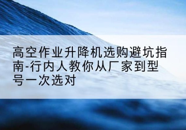 江安升降平台厂家-高空作业升降机选购避坑指南-行内人教你从厂家到型号一次选对