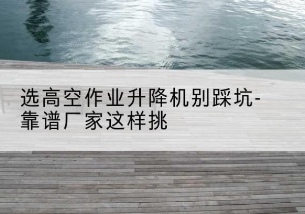 江安剪叉式升降机厂家-选高空作业升降机别踩坑-靠谱厂家这样挑