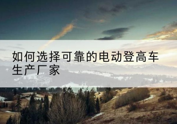 江安电动登高车厂家-如何选择可靠的电动登高车生产厂家