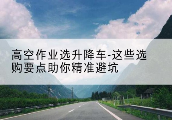 江安升降车厂家-高空作业选升降车-这些选购要点助你*避坑