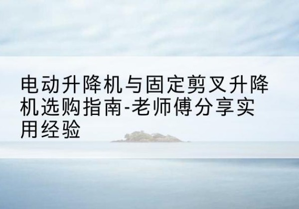 江安电动升降机怎么选-电动升降机与固定剪叉升降机选购指南-老师傅分享实用经验