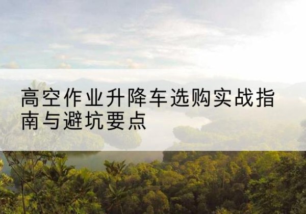 江安升降车怎么选-高空作业升降车选购实战指南与避坑要点
