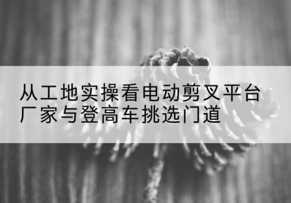 江安电动剪叉升降平台厂家-从工地实操看电动剪叉平台厂家与登高车挑选门道