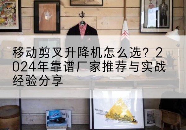 江安升降平台厂家推荐-移动剪叉升降机怎么选？2024年靠谱厂家推荐与实战经验分享
