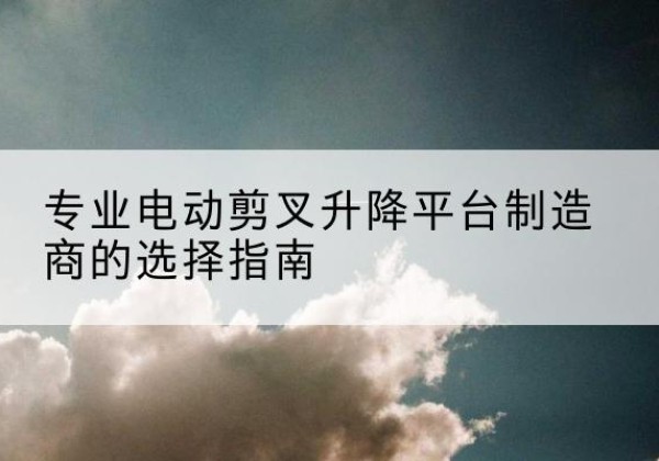 江安电动剪叉升降平台厂家-专业电动剪叉升降平台制造商的选择指南